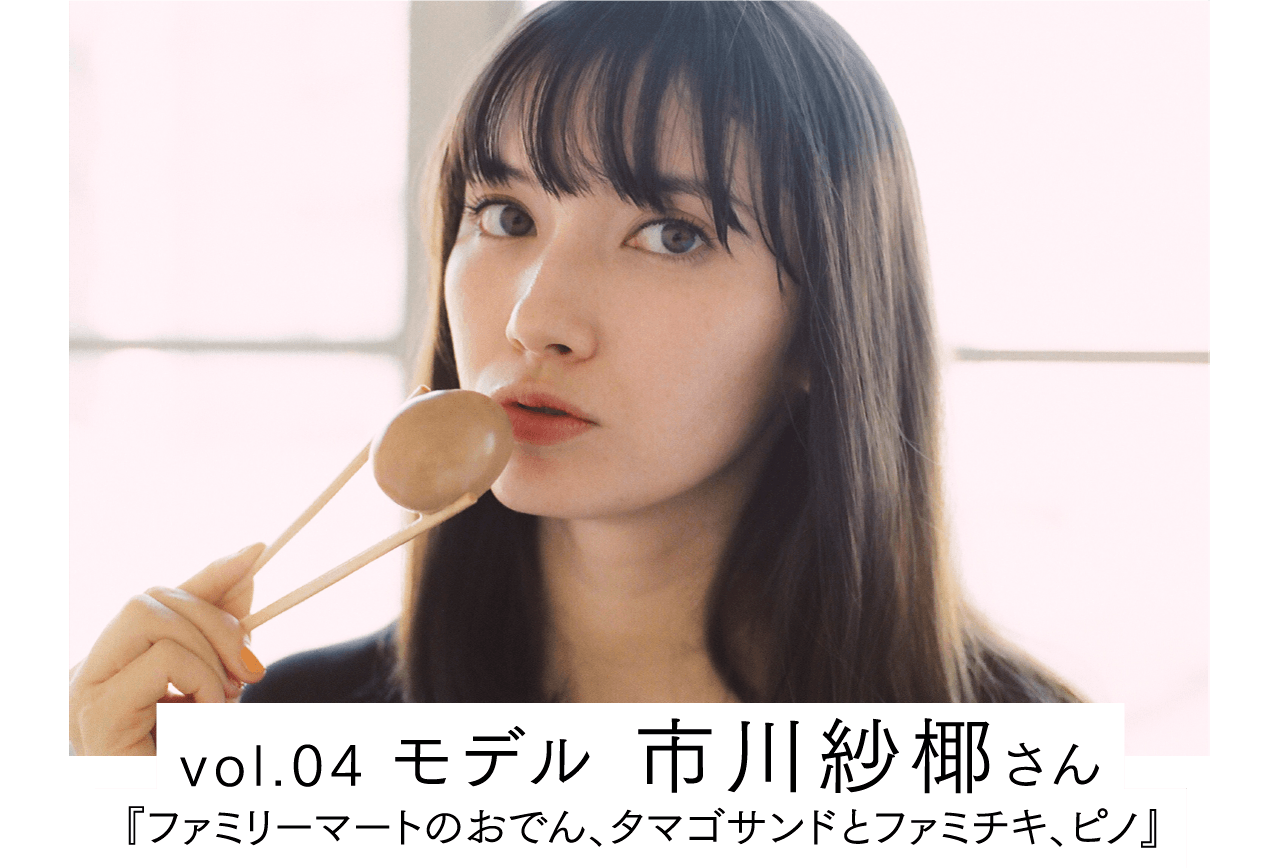 vol.04 モデル 市川紗椰さん / 『ファミリーマートのおでん、タマゴサンドとファミチキ、ピノ』