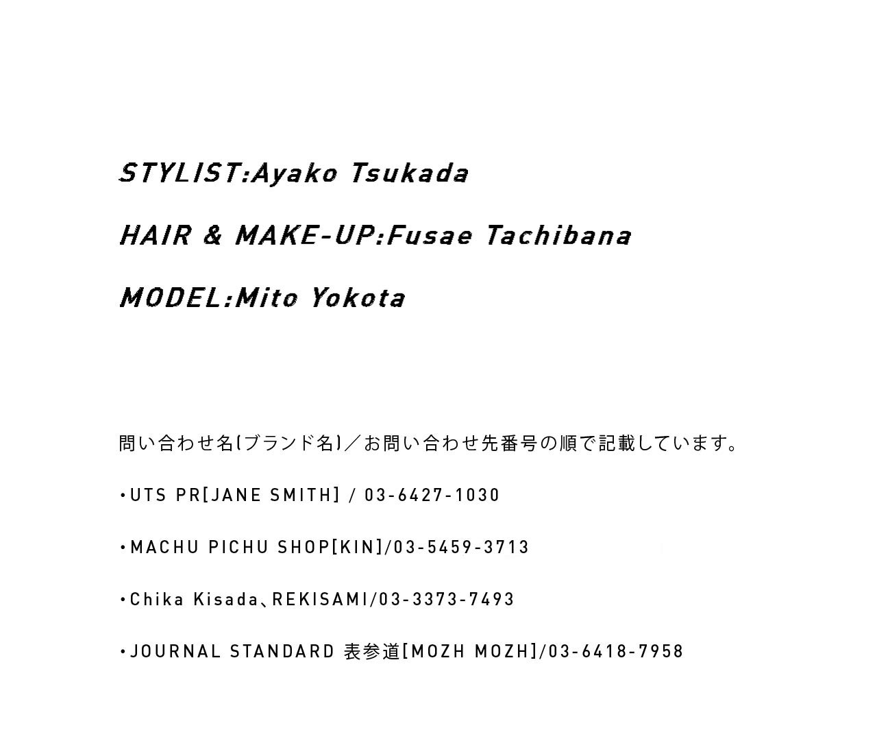 STYLIST:Ayako Tsukada / HAIR & MAKE-UP:Fusae Tachibana / MODEL:Mito Yokota　問い合わせ名（ブランド名）／問い合わせ先番号の順で記載しています。・UTS PR[JANE SMITH]／03-6427-1030・MACHU PICHU SHOP[KIN]／03 5459 3713・Chika Kisada、REKISAMI／03-3373-7493・JOURNAL STANDARD 表参道[MOZH MOZH]／03-6418-7958