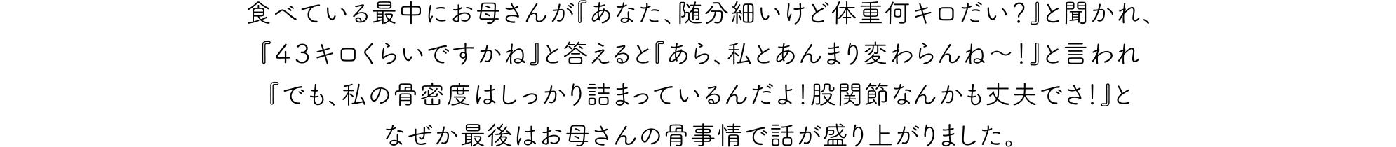 食べている最中にお母さんが『あなた、随分細いけど体重何キロだい？』と聞かれ、『４３キロくらいですかね』と答えると『あら、私とあんまり変わらんね〜！』と言われ『でも、私の骨密度はしっかり詰まっているんだよ！股関節なんかも丈夫でさ！』となぜか最後はお母さんの骨事情で話が盛り上がりました。